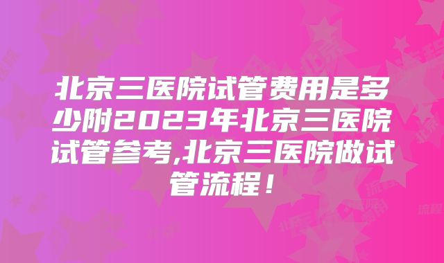 北京三医院试管费用是多少附2023年北京三医院试管参考,北京三医院做试管流程！