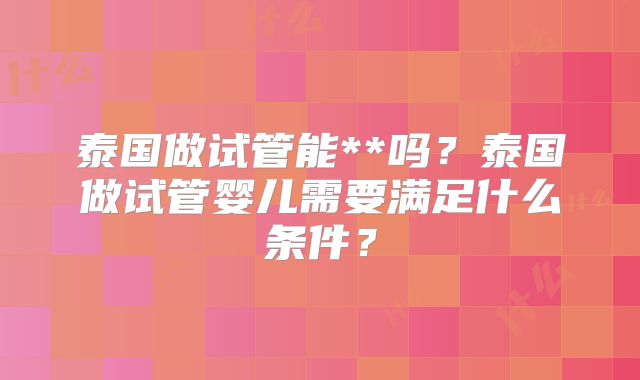 泰国做试管能**吗?泰国做试管婴儿需要满足什么条件?