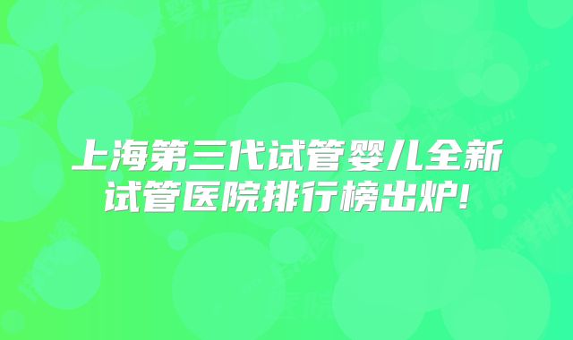 上海第三代试管婴儿全新试管医院排行榜出炉!