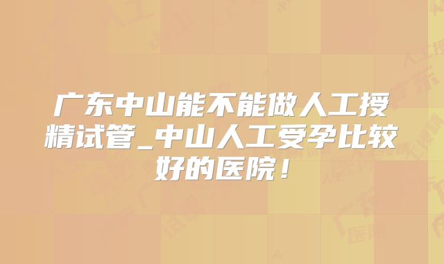 广东中山能不能做人工授精试管_中山人工受孕比较好的医院！