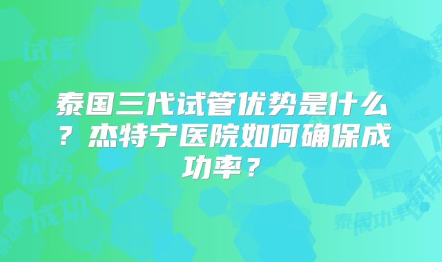 泰国三代试管优势是什么？杰特宁医院如何确保成功率？
