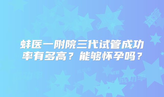 蚌医一附院三代试管成功率有多高?能够怀孕吗?
