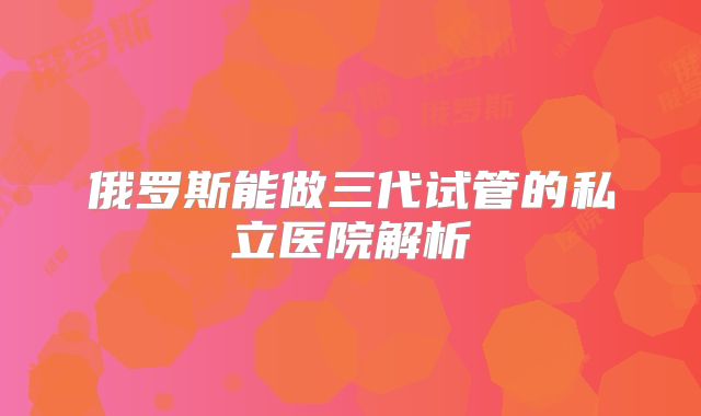 俄罗斯能做三代试管的私立医院解析