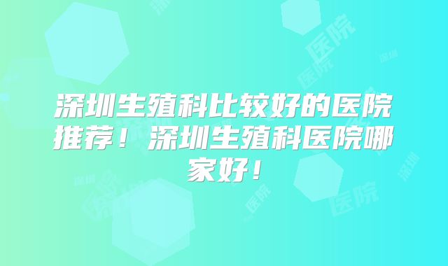 深圳生殖科比较好的医院推荐！深圳生殖科医院哪家好！