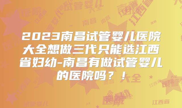 2023南昌试管婴儿医院大全想做三代只能选江西省妇幼-南昌有做试管婴儿的医院吗？！