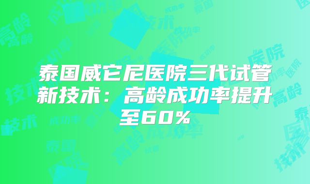 泰国威它尼医院三代试管新技术:高龄成功率提升至60%