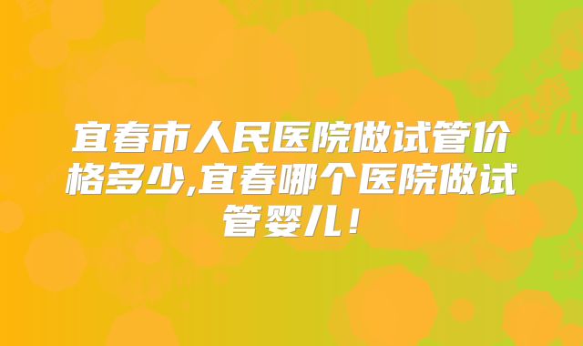 宜春市人民医院做试管价格多少,宜春哪个医院做试管婴儿!