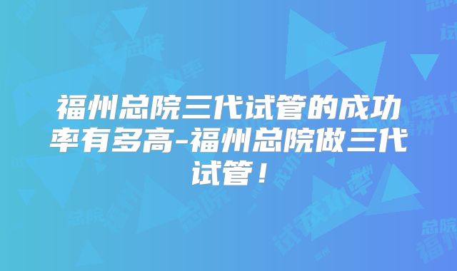 福州总院三代试管的成功率有多高-福州总院做三代试管!