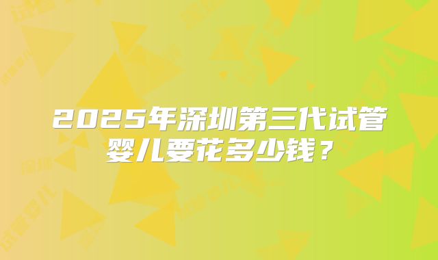 2025年深圳第三代试管婴儿要花多少钱？