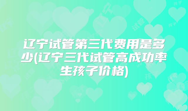 辽宁试管第三代费用是多少(辽宁三代试管高成功率生孩子价格)