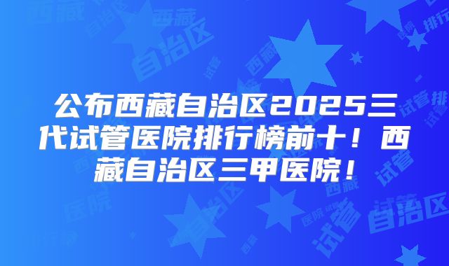 公布西藏自治区2025三代试管医院排行榜前十！西藏自治区三甲医院！