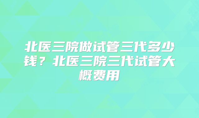 北医三院做试管三代多少钱？北医三院三代试管大概费用