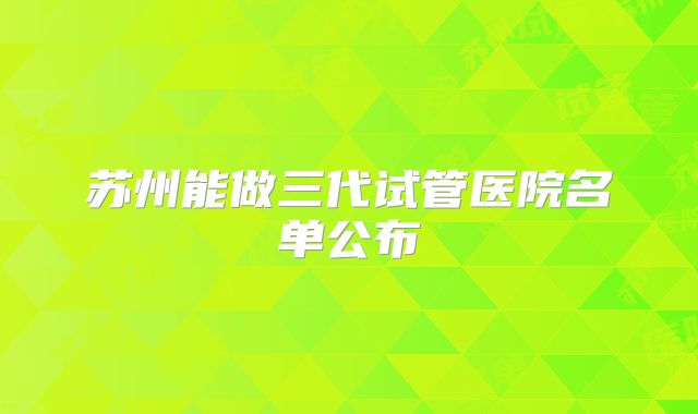 苏州能做三代试管医院名单公布