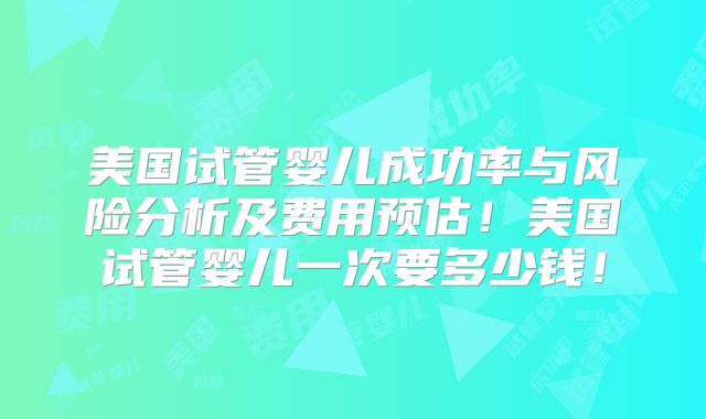美国试管婴儿成功率与风险分析及费用预估!美国试管婴儿一次要多少钱!