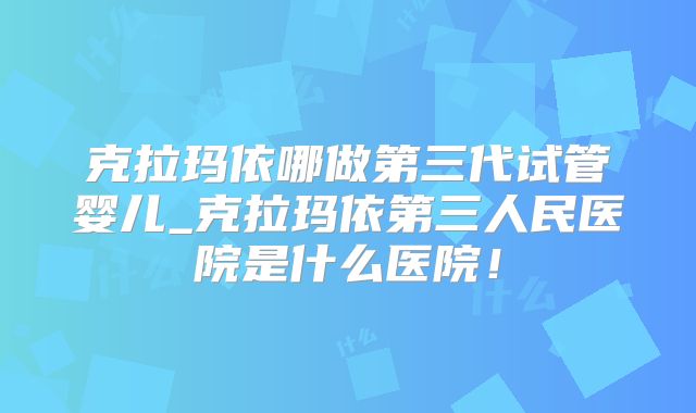 克拉玛依哪做第三代试管婴儿_克拉玛依第三人民医院是什么医院！