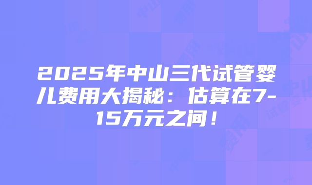 2025年中山三代试管婴儿费用大揭秘：估算在7-15万元之间！