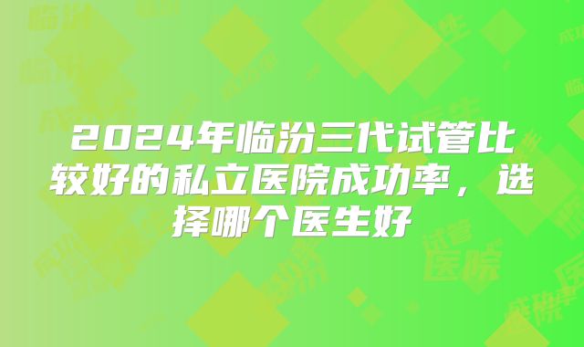 2024年临汾三代试管比较好的私立医院成功率,选择哪个医生好