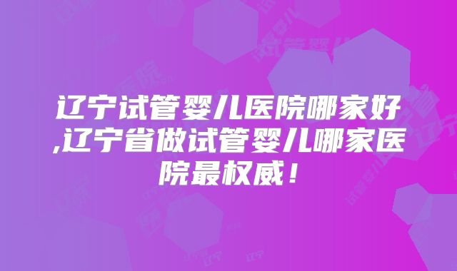 辽宁试管婴儿医院哪家好,辽宁省做试管婴儿哪家医院最权威!