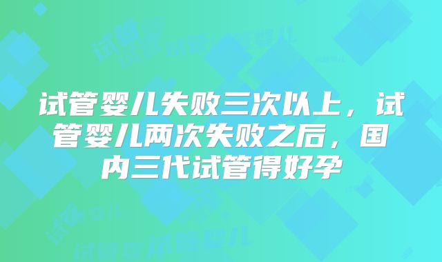 试管婴儿失败三次以上，试管婴儿两次失败之后，国内三代试管得好孕