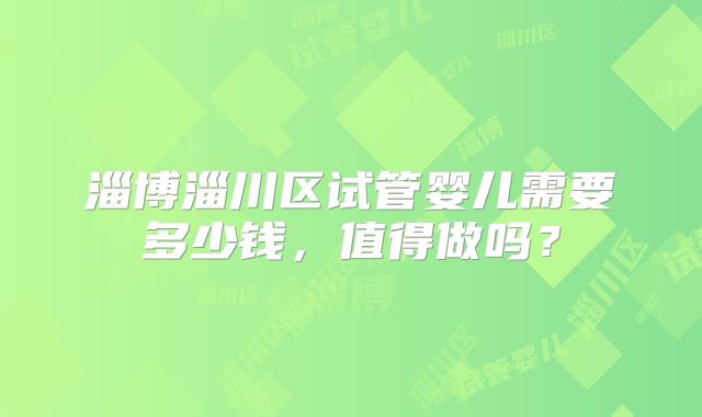 淄博淄川区试管婴儿需要多少钱，值得做吗？