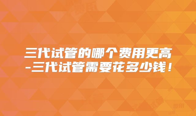三代试管的哪个费用更高-三代试管需要花多少钱!