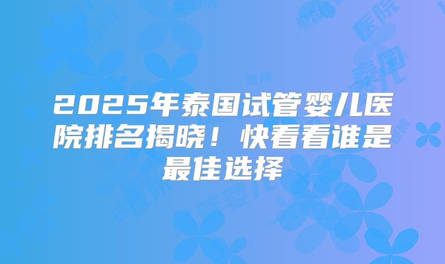 2025年泰国试管婴儿医院排名揭晓！快看看谁是最佳选择
