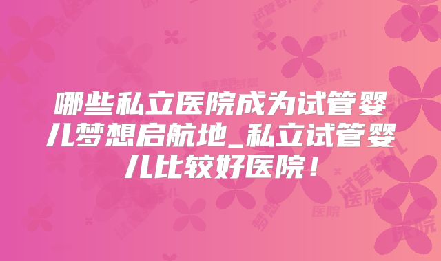 哪些私立医院成为试管婴儿梦想启航地_私立试管婴儿比较好医院！