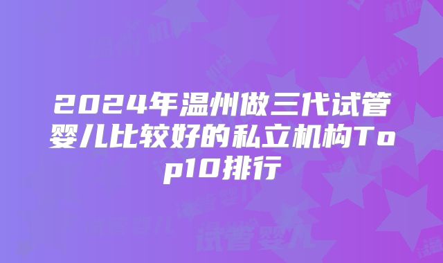 2024年温州做三代试管婴儿比较好的私立机构Top10排行
