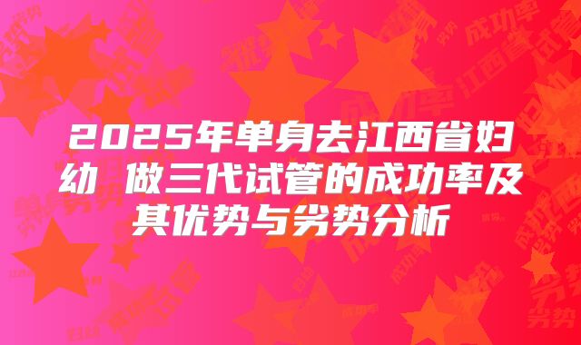 2025年单身去江西省妇幼 做三代试管的成功率及其优势与劣势分析