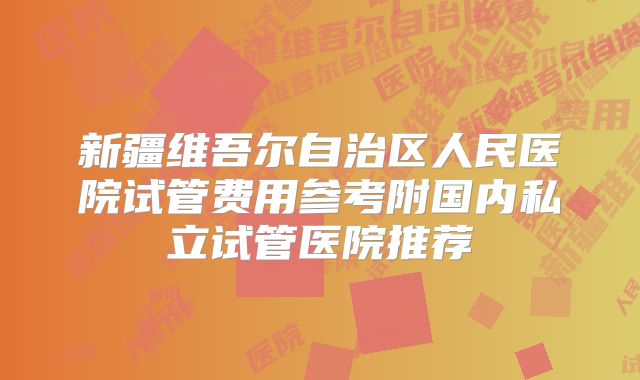 新疆维吾尔自治区人民医院试管费用参考附国内私立试管医院推荐