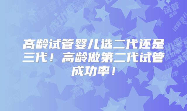 高龄试管婴儿选二代还是三代！高龄做第二代试管成功率！