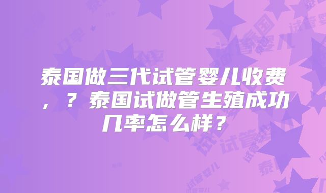 泰国做三代试管婴儿收费，？泰国试做管生殖成功几率怎么样？