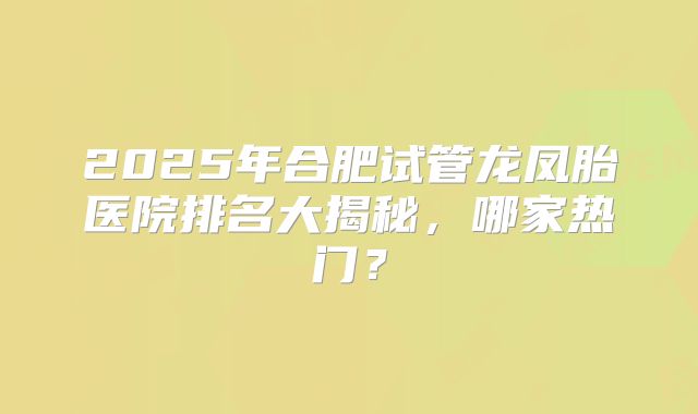 2025年合肥试管龙凤胎医院排名大揭秘，哪家热门？