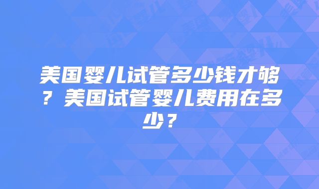 美国婴儿试管多少钱才够?美国试管婴儿费用在多少?