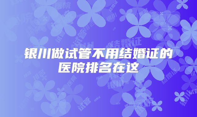 银川做试管不用结婚证的医院排名在这