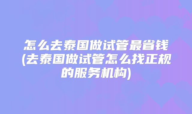怎么去泰国做试管最省钱(去泰国做试管怎么找正规的服务机构)