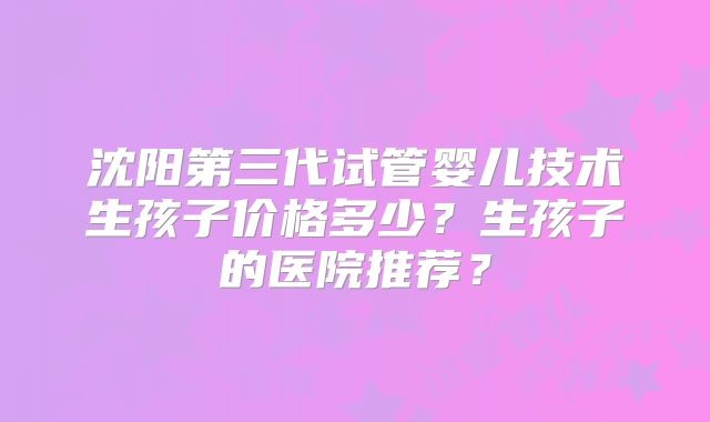 沈阳第三代试管婴儿技术生孩子价格多少？生孩子的医院推荐？