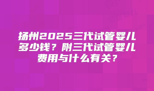 扬州2025三代试管婴儿多少钱？附三代试管婴儿费用与什么有关？