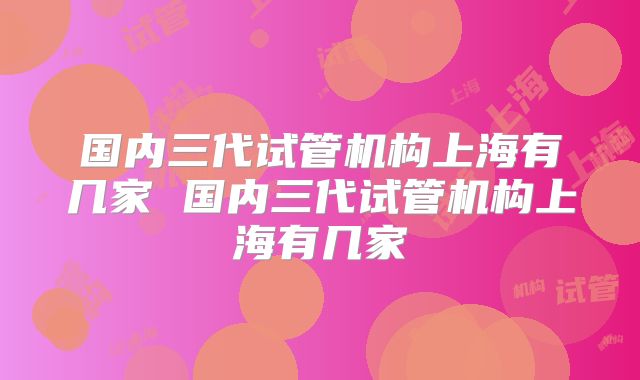 国内三代试管机构上海有几家 国内三代试管机构上海有几家