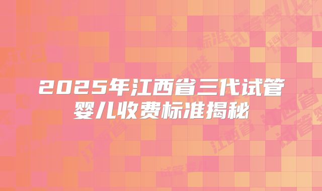 2025年江西省三代试管婴儿收费标准揭秘