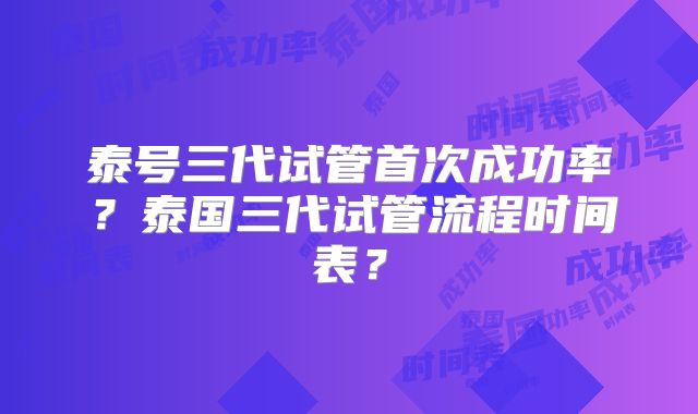 泰号三代试管首次成功率?泰国三代试管流程时间表?