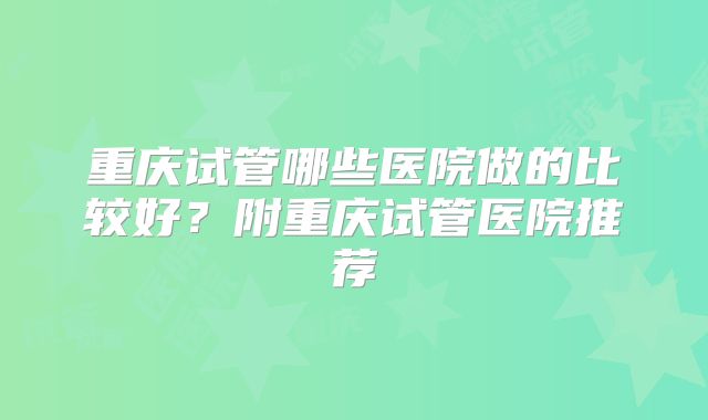 重庆试管哪些医院做的比较好?附重庆试管医院推荐