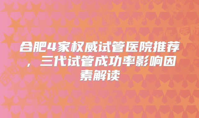 合肥4家权威试管医院推荐，三代试管成功率影响因素解读