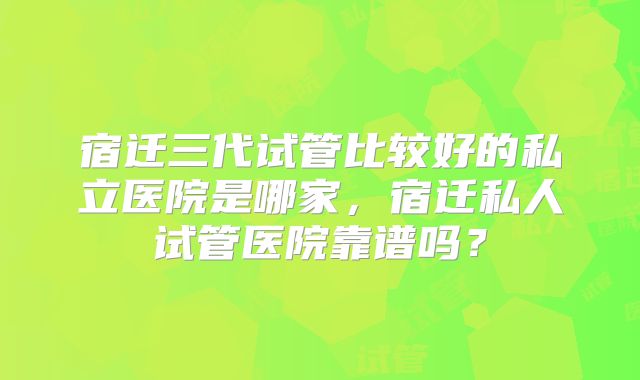 宿迁三代试管比较好的私立医院是哪家，宿迁私人试管医院靠谱吗？