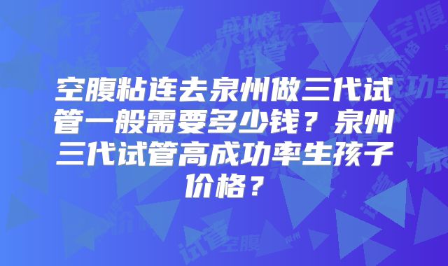 空腹粘连去泉州做三代试管一般需要多少钱？泉州三代试管高成功率生孩子价格？
