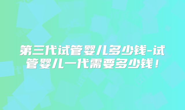 第三代试管婴儿多少钱-试管婴儿一代需要多少钱！