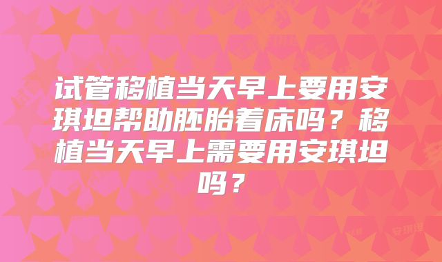 试管移植当天早上要用安琪坦帮助胚胎着床吗？移植当天早上需要用安琪坦吗？