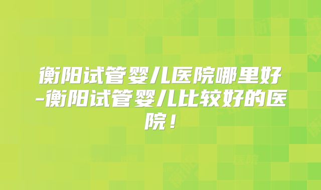衡阳试管婴儿医院哪里好-衡阳试管婴儿比较好的医院！