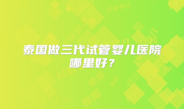 泰国做三代试管婴儿医院哪里好？