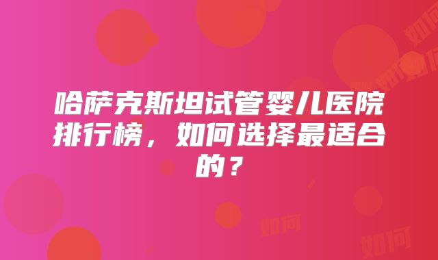哈萨克斯坦试管婴儿医院排行榜，如何选择最适合的？